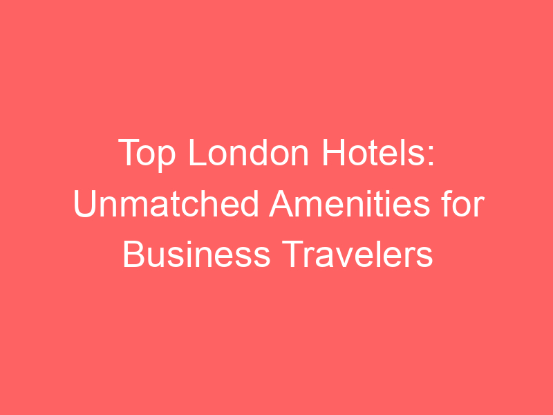 Top London Hotels: Unmatched Amenities for Business Travelers